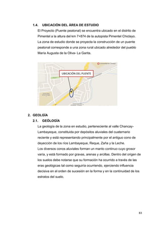 83
1.4. UBICACIÓN DEL ÁREA DE ESTUDIO
El Proyecto (Puente peatonal) se encuentra ubicado en el distrito de
Pimentel a la altura del km 7+874 de la autopista Pimentel Chiclayo.
La zona de estudio donde se proyecta la construcción de un puente
peatonal corresponde a una zona rural ubicado alrededor del pueblo
María Augusta de la Oliva- La Garita.
2. GEOLGÍA
2.1. GEÓLOGÍA
La geología de la zona en estudio, perteneciente al valle Chancay-
Lambayeque, constituida por depósitos aluviales del cuaternario
reciente y está representando principalmente por el antiguo cono de
deyección de los ríos Lambayeque, Reque, Zaña y la Leche.
Los diversos conos aluviales forman un manto continuo cuyo grosor
varía, y está formado por gravas, arenas y arcillas. Dentro del origen de
los suelos debe notarse que su formación ha ocurrido a través de las
eras geológicas tal como seguiría ocurriendo, ejerciendo influencia
decisiva en el orden de sucesión en la forma y en la continuidad de los
estratos del suelo.
UBICACIÓN DEL PUENTE
 