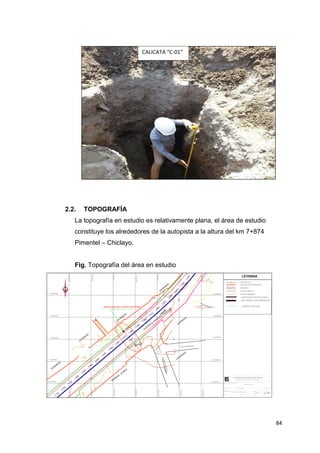 84
2.2. TOPOGRAFÍA
La topografía en estudio es relativamente plana, el área de estudio
constituye los alrededores de la autopista a la altura del km 7+874
Pimentel – Chiclayo.
Fig. Topografía del área en estudio
CALICATA “C-01”
 
