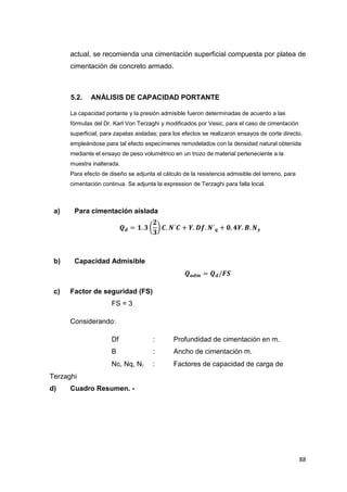 88
actual, se recomienda una cimentación superficial compuesta por platea de
cimentación de concreto armado.
5.2. ANÁLISIS DE CAPACIDAD PORTANTE
La capacidad portante y la presión admisible fueron determinadas de acuerdo a las
fórmulas del Dr. Karl Von Terzaghi y modificados por Vesic, para el caso de cimentación
superficial, para zapatas aisladas; para los efectos se realizaron ensayos de corte directo,
empleándose para tal efecto especímenes remodelados con la densidad natural obtenida
mediante el ensayo de peso volumétrico en un trozo de material perteneciente a la
muestra inalterada.
Para efecto de diseño se adjunta el cálculo de la resistencia admisible del terreno, para
cimentación continua. Se adjunta la expression de Terzaghi para falla local.
a) Para cimentación aislada
𝑸𝒅 = 𝟏. 𝟑 (
𝟐
𝟑
) 𝑪. 𝑵´𝑪 + 𝒀. 𝑫𝒇. 𝑵´𝒒 + 𝟎. 𝟒𝒀. 𝑩. 𝑵𝒚
b) Capacidad Admisible
𝑸𝒂𝒅𝒎 = 𝑸𝒅/𝑭𝑺
c) Factor de seguridad (FS)
FS = 3
Considerando:
Df : Profundidad de cimentación en m.
B : Ancho de cimentación m.
Nc, Nq, N : Factores de capacidad de carga de
Terzaghi
d) Cuadro Resumen. -
 