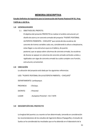 93
MEMORIA DESCRIPTIVA
Estudio Definitivo de Ingeniería para la Construcción del Puente Peatonal Nº 01, Prog.
7+874 de L=18.70 m.
1.0 GENERALIDADES
1.1 OBJETIVOS DEL PROYETO:
El objetivo del presente PROYECTO es realizar el análisis estructural y el
diseño de acero y en concreto armado del proyecto “PUENTE PEATONAL
AUTOPISTA PIEMENTEL - CHICLAYO” que consta de dos escaleras de
concreto de tramos variables cada una, considerando la altura a desplazarse,
estas llegan a una estructura que es el tablero, de puente
peatonal, que se apoya sobre columnas de concreto armado, las escaleras
de Acceso se apoyan en columnas de concreto armado verticales unidos y
rigidizados con vigas de concreto armado las cuales cumplen una Función,
estructural y ornamental.
2.0 UBICACIÓN
La ubicación del proyecto está dada por las siguientes referencias:
USO: “PUENTE PEATONAL EN LA AUTOPISTA PIMENTEL – CHICLAYO”
DEPARTAMENTO: Lambayeque.
PROVINCIA : Chiclayo.
DISTRITO : Pimentel
LUGAR : Autopista Pimentel – Km 7+874
3.0 DESCRIPCIÓN DEL PROYECTO
La longitud del puente y su rasante se han determinado, tomando en consideración
las recomendaciones de los estudios de Ingeniería Básica (Topografía), el estudio de
Suelos se ha considerado los resultados que se ha obtenido en el laboratorio de la
 
