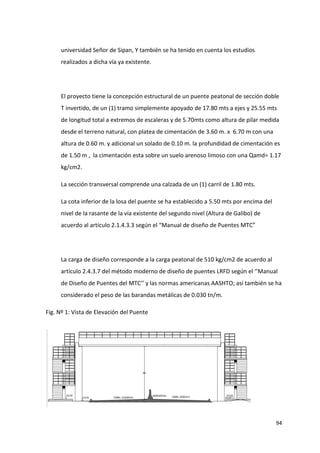 94
universidad Señor de Sipan, Y también se ha tenido en cuenta los estudios
realizados a dicha vía ya existente.
El proyecto tiene la concepción estructural de un puente peatonal de sección doble
T invertido, de un (1) tramo simplemente apoyado de 17.80 mts a ejes y 25.55 mts
de longitud total a extremos de escaleras y de 5.70mts como altura de pilar medida
desde el terreno natural, con platea de cimentación de 3.60 m. x 6.70 m con una
altura de 0.60 m. y adicional un solado de 0.10 m. la profundidad de cimentación es
de 1.50 m , la cimentación esta sobre un suelo arenoso limoso con una Qamd= 1.17
kg/cm2.
La sección transversal comprende una calzada de un (1) carril de 1.80 mts.
La cota inferior de la losa del puente se ha establecido a 5.50 mts por encima del
nivel de la rasante de la vía existente del segundo nivel (Altura de Galibo) de
acuerdo al artículo 2.1.4.3.3 según el “Manual de diseño de Puentes MTC”
La carga de diseño corresponde a la carga peatonal de 510 kg/cm2 de acuerdo al
artículo 2.4.3.7 del método moderno de diseño de puentes LRFD según el ‘’Manual
de Diseño de Puentes del MTC’’ y las normas americanas AASHTO; así también se ha
considerado el peso de las barandas metálicas de 0.030 tn/m.
Fig. Nº 1: Vista de Elevación del Puente
 