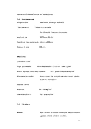 95
Las características del puente son las siguientes:
3.1 Superestructura
Longitud Total 18700 mm, entre ejes de Pilares
Tipo de Puente Concreto postensado
Sección doble T de concreto armado
Ancho de vía 1800 mm (01 vía)
Sección de vigas postensada: 300mm x 900 mm
Espesor de losa 160 mm
Materiales:
Acero Estructural
Vigas postensadas ASTM A416 Grado 270 KSi, Fu= 18900 Kg/cm2
Pilares, vigas de Arriostres y escaleras A615, grado 60 Fy=4200 Kg/cm2
Pintura de protección Anticorrosivo zinc inorgánico + anticorrosivo epoxico
+ esmalte poliuretano
Losa del tablero
Concreto f´c = 280 Kg/cm2
Acero de Refuerzo f´y = 4200 Kg/cm2
3.2 Estructura:
Pilares: Tipo columna de sección rectangular arriostradas con
vigas de amarre, y losa de concreto.
 