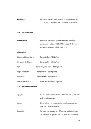 96
Escaleras: De cuatro tramos, paso de 0.30 m y contrapaso de
0.17 m, de 33 peldaños, de 1.30 metros de ancho.
3.3 Sub Estructura:
Cimentación: En Pilares y escalera, platea de cimentación, de
concreto armado de 3.60x3.70 m2 y con h=0.60m,
apoyadas sobre un solado de 0.10 m.
Materiales:
Cimentación de Pilares Concreto f’c = 280 kg/cm2
Elevación de Pilares Concreto f’c = 280 kg/cm2
Solado Concreto pobre de f´c=100 kg/cm2
Vigas de amarre Concreto f’c = 280 kg/cm2
Escaleras Concreto f’c = 280 kg/cm2
Acero de Refuerzo ASTM A615 fy = 4200 kg/cm2
3.4 Detalles del Tablero
Apoyos De tipo elastomerico Shore 60 de 200 mm x 200 mm
y 40 mm de espesor.
Juntas Entre la losa y el acceso de las escaleras se colocará
una Junta de elastómero.
Barandas Baranda metálica de h=1.20 m, con postes de tubo
circulares de 2” y tubos de 1.5” de acero inoxidable.
 