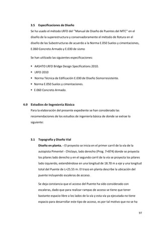 97
3.5 Especificaciones de Diseño
Se ha usado el método LRFD del ‘’Manual de Diseño de Puentes del MTC’’ en el
diseño de la superestructura y conservadoramente el método de Rotura en el
diseño de las Subestructuras de acuerdo a la Norma E.050 Suelos y cimentaciones,
E.060 Concreto Armado y E.030 de sismo
Se han utilizado las siguientes especificaciones:
 AASHTO LRFD Bridge Design Specifications 2010.
 LRFD 2010
 Norma Técnica de Edificación E.030 de Diseño Sismorresistente.
 Norma E.050 Suelos y cimentaciones.
 E.060 Concreto Armado.
4.0 Estudios de Ingeniería Básica
Para la elaboración del presente expediente se han considerado las
recomendaciones de los estudios de ingeniería básica de donde se extrae lo
siguiente:
3.1 Topografía y Diseño Vial
Diseño en planta. - El proyecto se inicia en el primer carril de la vía de la
autopista Pimentel - Chiclayo, lado derecho (Prog. 7+874) donde se proyecta
los pilares lado derecho y en el segundo carril de la vía se proyecta los pilares
lado izquierdo, extendiéndose en una longitud de 18.70 m a eje y una longitud
total del Puente de L=25.55 m. El trazo en planta describe la ubicación del
puente incluyendo escaleras de acceso.
Se deja constancia que el acceso del Puente ha sido considerado con
escaleras, dado que para realizar rampas de acceso se tiene que tener
bastante espacio libre a los lados de la vía y esta vía ya ejecutada no tiene
espacio para desarrollar este tipo de acceso, es por tal motivo que no se ha
 