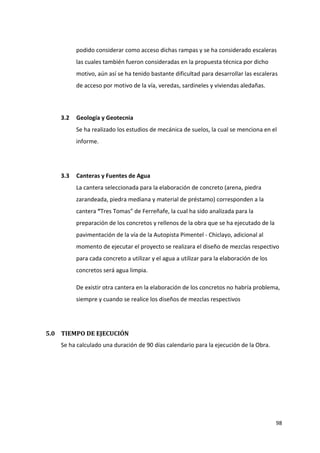 98
podido considerar como acceso dichas rampas y se ha considerado escaleras
las cuales también fueron consideradas en la propuesta técnica por dicho
motivo, aún así se ha tenido bastante dificultad para desarrollar las escaleras
de acceso por motivo de la vía, veredas, sardineles y viviendas aledañas.
3.2 Geología y Geotecnia
Se ha realizado los estudios de mecánica de suelos, la cual se menciona en el
informe.
3.3 Canteras y Fuentes de Agua
La cantera seleccionada para la elaboración de concreto (arena, piedra
zarandeada, piedra mediana y material de préstamo) corresponden a la
cantera “Tres Tomas” de Ferreñafe, la cual ha sido analizada para la
preparación de los concretos y rellenos de la obra que se ha ejecutado de la
pavimentación de la vía de la Autopista Pimentel - Chiclayo, adicional al
momento de ejecutar el proyecto se realizara el diseño de mezclas respectivo
para cada concreto a utilizar y el agua a utilizar para la elaboración de los
concretos será agua limpia.
De existir otra cantera en la elaboración de los concretos no habría problema,
siempre y cuando se realice los diseños de mezclas respectivos
5.0 TIEMPO DE EJECUCIÓN
Se ha calculado una duración de 90 días calendario para la ejecución de la Obra.
 