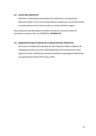 99
6.0 COSTO DEL PROYECTO
Conforme a la descripción del proyecto se ha elaborado un presupuesto de
ejecución de Obra. En él se han incluido todos los trabajos que a juicio del Consultor
se requieren para hacer de esta una obra con servicio eficiente y segura.
Este presupuesto total del proyecto asciende a trescientos cuarenta y nueve mil
trescientos cincuenta y siete con 67/100 Soles (S/349357.67)
7.0 REQUISITOS PARA EL INICIO DE LA EJECUCION DEL PROYECTO
Para iniciar los trabajos de la ejecución de este Proyecto el Gobierno Regional de
Lambayeque contará con la libre disponibilidad del terreno (Saneamiento Físico
Legal del Terreno, Certificado de Inexistencia de Restos Arqueológicos CIRA) donde
se ha proyectado el Puente Nº 01 Prog. 7+874.
 