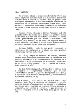 2.2.1. MALTRATO:

      Un problema básico en el estudio del maltrato infantil, que
todavía se plantea en la actualidad es la ausencia de definiciones
comunes claras y concisas, ha llevado a que, en general, cada
investigador haya definido el maltrato infantil en relación con las
necesidades de un proyecto determinado, dando lugar, como
resultado, a numerosas definiciones procedentes de diferentes
disciplinas y desde distintas perspectivas (Mayhall y Norgard,
1983).

      Kempe (1962), introdujo el término “síndrome del niño
golpeado” definía los malos tratos como: “una condición clínica
de los niños que han sido maltratados físicamente de forma
severa, generalmente por sus padres o cuidadores. Esta
definición, muy reducida, era de hecho una diagnosis médica y
excluía aspectos tales como el abuso sexual (excepto cuando
diera lugar a lesiones físicas) o casos de negligencia.

      Fontana (1963), incluía la deprivación emocional, la
malnutrición, la negligencia y el abuso en, más genérico,
“síndrome de maltrato en los niños”.

      Gil (1970), amplia la definición de Fontana, haciendo
hincapié en las intenciones del responsable. De acuerdo con esta
definición, el maltrato es el “uso intencional, no accidental de la
fuerza física o actos intencionales, no accidentales, de omisión,
por un padre u otro cuidador... con el propósito de lastimar,
dañar o destruir al niño”.

      La Chid Welfare League of América define el maltrato como
la negación de “experiencias normales que producen
sentimientos de ser amado, querido, de seguridad y de valía” y
la exposición a circunstancias desagradables y desmoralizantes”
(Giovannoni y Becerra, 1979).

Gracia y Musito (1993), definen el maltrato infantil como
“cualquier daño físico o psicológico no accidental a un niño
menor de dieciséis años ocasionado por sus padres o cuidadores
que ocurre como resultado de acciones físicas, sexuales o
emocionales, de omisión o comisión, y que amenazan el
desarrollo emocional normal tanto físico como psicológico del
niño.




                                                                20
 