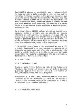 Dughi (1994), plantea en su definición que el maltrato infantil
“es toda agresión o daño producido al niño por sus padres,
hermanos, familiares, maestros y otras personas a pesar de que
sea hecho con la intención de disciplinarlo”. Advierten que hay
maltrato también cuando no se atienden las necesidades del
niño: alimentación, salud, protección, afecto y cuidado. Aclaran
que existe maltrato físico, emocional, por descuido o el abuso
sexual y que el maltrato puede producirse a través de golpes,
insultos o abusos.

De la Cruz, Chávez (1997), definen al maltrato infantil como
cualquier acción u omisión, que es ejercida de manera
intencional en contra del niño, por cualquier adulto que esté a su
cargo; y que le provoque daño o lesión física o psicológica, grave
riesgo de padecerlo, pudiendo incluso producirle la muerte. Así
mismo distinguen los siguientes tipos de maltrato: maltrato
físico, maltrato emocional, abuso sexual, negligencia.

CESIP (1999), considera que el maltrato infantil “es toda acción
u omisión intencional o no, que ocasiona un prejuicio en el
desarrollo bio-psico-social del niño, niña o adolescente. Esta
acción u omisión puede ser producida por personas con lazos
sanguíneos o no y supone un descuido, o falta de consideración,
de los derechos de niños o adolescentes”.

2.2.2. TIPOLOGÍA:

2.2.2.1. MALTRATO FÍSICO:

Gracia y Musito (1993), definen los Malos tratos físicos como
“Cualquier acto intencional producido por un padre o cuidador
que cause o pudiera haber causado lesiones o daños físicos a un
niño, estén relacionados o no con la disciplina”.

Arruabarrena y De Paul (1994), definen el Maltrato físico como
“cualquier acción no accidental por parte de los padres o
cuidadores que provoque daño físico o enfermedad en el niño o
le coloque en grave riesgo de padecerlo”.



2.2.2.2. MALTRATO EMOCIONAL:




                                                               21
 