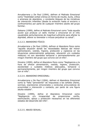 Arruabarrena y De Paul (1994), definen el Maltrato Emocional
como “Hostilidad verbal crónica en forma de insulto, burla, crítica
o amenaza de abandono, y constante bloqueo de las iniciativas
de interacción infantiles (desde la evitación hasta el encierro o
confinamiento) por parte de cualquier miembro adulto del grupo
familiar.

Galeano (1999), define al Maltrato Emocional como “toda aquella
acción que produce un daño mental o emocional en el niño
causándole perturbaciones de magnitud suficiente para afectar la
dignidad, alterar su bienestar o incluso perjudicar su salud”.

2.2.2.3. ABANDONO FÍSICO:

Arruabarrena y De Paul (1994), definen el Abandono físico como
“aquella situación donde las necesidades básicas del menor
(alimentación, vestido, higiene, protección y vigilancia en las
situaciones potencialmente peligrosas, educación y/o cuidados
médicos) no son atendidos temporal o permanentemente por
ningún miembro del grupo que convive con el niño”.

Onostre (1999), define el Abandono físico como “Negligencia a la
hora de ofrecer alimentación, vestido, higiene, protección,
escolaridad y cuidados médicos adecuados, temporal o
permanentemente, por ningún miembro del grupo que convive
con el niño”.

2.2.2.4. ABANDONO EMOCIONAL:

Arruabarrena y De Paul (1994), definen el Abandono Emocional
como la “falta “persistente” de respuestas a las señales (llanto,
sonrisa), expresiones emocionales y conductas procuradoras de
proximidad e interacción y contacto, por parte de una figura
adulta estable”.

Onostre (1999), define el Abandono Emocional como
“Negligencia   y/o     incapacidad de  proporcionar    cariño,
estimulación, apoyo y protección necesarios en los diferentes
estados del desarrollo del niño”.



2.2.2.5. ABUSO SEXUAL:




                                                                22
 