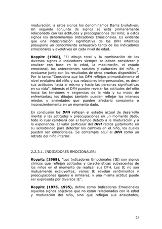 maduración; a estos signos los denominamos Items Evolutivos.
Un segundo conjunto de signos se está primariamente
relacionado con las actitudes y preocupaciones del niño; a estos
signos los denominamos Indicadores Emocionales. Es evidente
que una interpretación significativa de los DFH infantiles
presupone un conocimiento exhaustivo tanto de los indicadores
emocionales y evolutivos en cada nivel de edad.

Koppitz (1968), “El dibujo total y la combinación de los
diversos signos e indicadores siempre se deben considerar y
analizar con base en la edad, la maduración, el estado
emocional, los antecedentes sociales y culturales del niño, y
evaluarse junto con los resultados de otras pruebas disponibles”.
Por lo tanto “Considera que los DFH reflejan primordialmente el
nivel evolutivo del niño y sus relaciones interpersonales, es decir
sus actitudes hacia sí mismo y hacia las personas significativas
en su vida”. Además el DFH pueden revelar las actitudes del niño
hacia las tensiones y exigencias de la vida y su modo de
enfrentarlas; los dibujos también pueden reflejar los intensos
miedos y ansiedades que pueden afectarlo consciente o
inconscientemente en un momento dado.

En conclusión los DFH reflejan el estadio actual de desarrollo
mental y las actitudes y preocupaciones en un momento dado,
todo lo cual cambiará con el tiempo debido a la maduración y a
la experiencia. El valor particular del DFH radica justamente en
su sensibilidad para detectar los cambios en el niño, los cuales
pueden ser emocionales. Se contempla aquí al DFH como un
retrato del niño interior.



2.2.3.1. INDICADORES EMOCIONALES:

Koppitz (1968), “Los Indicadores Emocionales (IE) son signos
clínicos que reflejan actitudes y características subyacentes de
los niños en el momento de realizar sus DFH. Los IE no son
mutuamente excluyentes; varios IE revelan sentimientos y
preocupaciones iguales o similares, y una misma actitud puede
ser expresada por diversos IE”.

Koppitz (1976, 1995), define como Indicadores Emocionales
aquellos signos objetivos que no están relacionados con la edad
y maduración del niño, sino que reflejan sus ansiedades,




                                                                25
 