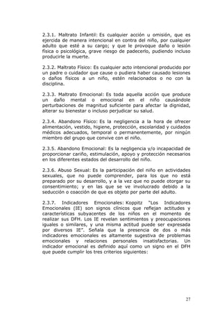 2.3.1. Maltrato Infantil: Es cualquier acción u omisión, que es
ejercida de manera intencional en contra del niño, por cualquier
adulto que esté a su cargo; y que le provoque daño o lesión
física o psicológica, grave riesgo de padecerlo, pudiendo incluso
producirle la muerte.

2.3.2. Maltrato Físico: Es cualquier acto intencional producido por
un padre o cuidador que cause o pudiera haber causado lesiones
o daños físicos a un niño, estén relacionados o no con la
disciplina.

2.3.3. Maltrato Emocional: Es toda aquella acción que produce
un daño mental o emocional en el niño causándole
perturbaciones de magnitud suficiente para afectar la dignidad,
alterar su bienestar o incluso perjudicar su salud.

2.3.4. Abandono Físico: Es la negligencia a la hora de ofrecer
alimentación, vestido, higiene, protección, escolaridad y cuidados
médicos adecuados, temporal o permanentemente, por ningún
miembro del grupo que convive con el niño.

2.3.5. Abandono Emocional: Es la negligencia y/o incapacidad de
proporcionar cariño, estimulación, apoyo y protección necesarios
en los diferentes estados del desarrollo del niño.

2.3.6. Abuso Sexual: Es la participación del niño en actividades
sexuales, que no puede comprender, para los que no está
preparado por su desarrollo, y a la vez que no puede otorgar su
consentimiento; y en las que se ve involucrado debido a la
seducción o coacción de que es objeto por parte del adulto.

2.3.7. Indicadores Emocionales: Koppitz “Los Indicadores
Emocionales (IE) son signos clínicos que reflejan actitudes y
características subyacentes de los niños en el momento de
realizar sus DFH. Los IE revelan sentimientos y preocupaciones
iguales o similares, y una misma actitud puede ser expresada
por diversos IE”. Señala que la presencia de dos o más
indicadores emocionales es altamente sugestiva de problemas
emocionales y relaciones personales insatisfactorias. Un
indicador emocional es definido aquí como un signo en el DFH
que puede cumplir los tres criterios siguientes:




                                                                27
 