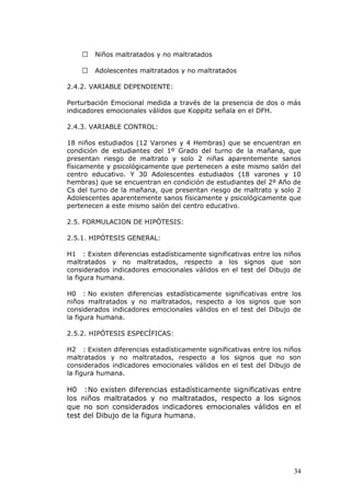   Niños maltratados y no maltratados

       Adolescentes maltratados y no maltratados

2.4.2. VARIABLE DEPENDIENTE:

Perturbación Emocional medida a través de la presencia de dos o más
indicadores emocionales válidos que Koppitz señala en el DFH.

2.4.3. VARIABLE CONTROL:

18 niños estudiados (12 Varones y 4 Hembras) que se encuentran en
condición de estudiantes del 1º Grado del turno de la mañana, que
presentan riesgo de maltrato y solo 2 niñas aparentemente sanos
físicamente y psicológicamente que pertenecen a este mismo salón del
centro educativo. Y 30 Adolescentes estudiados (18 varones y 10
hembras) que se encuentran en condición de estudiantes del 2º Año de
Cs del turno de la mañana, que presentan riesgo de maltrato y solo 2
Adolescentes aparentemente sanos físicamente y psicológicamente que
pertenecen a este mismo salón del centro educativo.

2.5. FORMULACION DE HIPÓTESIS:

2.5.1. HIPÓTESIS GENERAL:

H1 : Existen diferencias estadísticamente significativas entre los niños
maltratados y no maltratados, respecto a los signos que son
considerados indicadores emocionales válidos en el test del Dibujo de
la figura humana.

H0 : No existen diferencias estadísticamente significativas entre los
niños maltratados y no maltratados, respecto a los signos que son
considerados indicadores emocionales válidos en el test del Dibujo de
la figura humana.

2.5.2. HIPÓTESIS ESPECÍFICAS:

H2 : Existen diferencias estadísticamente significativas entre los niños
maltratados y no maltratados, respecto a los signos que no son
considerados indicadores emocionales válidos en el test del Dibujo de
la figura humana.

H0 :No existen diferencias estadísticamente significativas entre
los niños maltratados y no maltratados, respecto a los signos
que no son considerados indicadores emocionales válidos en el
test del Dibujo de la figura humana.




                                                                     34
 