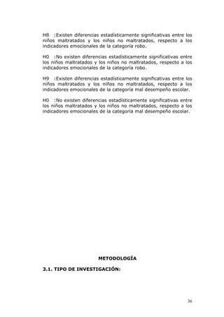 H8 :Existen diferencias estadísticamente significativas entre los
niños maltratados y los niños no maltratados, respecto a los
indicadores emocionales de la categoría robo.

H0 :No existen diferencias estadísticamente significativas entre
los niños maltratados y los niños no maltratados, respecto a los
indicadores emocionales de la categoría robo.

H9 :Existen diferencias estadísticamente significativas entre los
niños maltratados y los niños no maltratados, respecto a los
indicadores emocionales de la categoría mal desempeño escolar.

H0 :No existen diferencias estadísticamente significativas entre
los niños maltratados y los niños no maltratados, respecto a los
indicadores emocionales de la categoría mal desempeño escolar.




                        METODOLOGÍA

3.1. TIPO DE INVESTIGACIÓN:




                                                               36
 