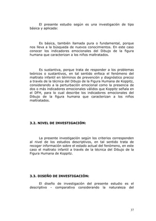 El presente estudio según es una investigación de tipo
básica y aplicada:



      Es básica, también llamada pura o fundamental, porque
nos lleva a la búsqueda de nuevos conocimientos. En este caso
conocer los indicadores emocionales del Dibujo de la figura
humana que caracterizan a los niños maltratados.



      Es sustantiva, porque trata de responder a los problemas
teóricos o sustantivos, en tal sentido enfoca el fenómeno del
maltrato infantil en términos de prevención y diagnóstico precoz
a través de la técnica del Dibujo de la Figura Humana de Koppitz,
considerando a la perturbación emocional como la presencia de
dos o más indicadores emocionales válidos que Koppitz señala en
el DFH, para lo cual describe los indicadores emocionales del
Dibujo de la figura humana que caracterizan a los niños
maltratados.




3.2. NIVEL DE INVESTIGACIÓN:



      La presente investigación según los criterios corresponden
al nivel de los estudios descriptivos, en tal sentido trata de
recoger información sobre el estado actual del fenómeno, en este
caso el maltrato infantil a través de la técnica del Dibujo de la
Figura Humana de Koppitz.




3.3. DISEÑO DE INVESTIGACIÓN:

      El diseño de investigación del presente estudio es el
descriptivo - comparativo considerando la naturaleza del




                                                               37
 