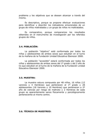 problema y los objetivos que se desean alcanzar a través del
mismo.

     Es descriptivo, porque se propone efectuar evaluaciones
para identificar y describir los indicadores emocionales de un
grupo de niños maltratados y un grupo de niños no maltratados.

     Es comparativo, porque comparamos los resultados
obtenidos en el instrumento de investigación por los referidos
grupos de niños.



3.4. POBLACIÓN:

      La población “objetivo” está conformada por todos los
niños y adolescentes de ambos sexos que estudian en el turno
de la mañana de la Fundación Unidad Educativa Ebenezer 2000.

      La población “accesible” estará conformada por todos los
niños y adolescentes de ambos sexos del 1º grado y del 2 año de
Cs que estudian en el turno de la mañana de la Fundación unidad
Educativa Ebenezer 2000.



3.5. MUESTRA:

      La muestra estuvo compuesta por 48 niños, 16 niños (12
varones y 4 Hembras) que pertenecen al 1º grado y 28
adolescentes (18 Varones y 10 Hembras) que pertenecen a 2º
año de ciencias por riesgo de maltrato y 2 Hembras de cada
grupo es aparentemente sanos físicamente y psicológicamente
perteneciente al mismo centro.




3.6. TÉCNICA DE MUESTREO:




                                                             38
 