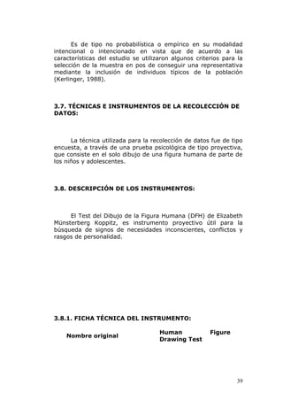 Es de tipo no probabilística o empírico en su modalidad
intencional o intencionado en vista que de acuerdo a las
características del estudio se utilizaron algunos criterios para la
selección de la muestra en pos de conseguir una representativa
mediante la inclusión de individuos típicos de la población
(Kerlinger, 1988).



3.7. TÉCNICAS E INSTRUMENTOS DE LA RECOLECCIÓN DE
DATOS:



      La técnica utilizada para la recolección de datos fue de tipo
encuesta, a través de una prueba psicológica de tipo proyectiva,
que consiste en el solo dibujo de una figura humana de parte de
los niños y adolescentes.



3.8. DESCRIPCIÓN DE LOS INSTRUMENTOS:



     El Test del Dibujo de la Figura Humana (DFH) de Elizabeth
Münsterberg Koppitz, es instrumento proyectivo útil para la
búsqueda de signos de necesidades inconscientes, conflictos y
rasgos de personalidad.




3.8.1. FICHA TÉCNICA DEL INSTRUMENTO:

                                     Human             Figure
    Nombre original
                                     Drawing Test




                                                                 39
 