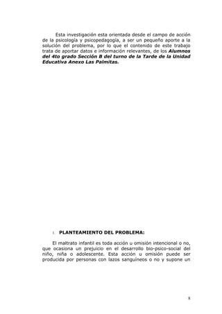 Esta investigación esta orientada desde el campo de acción
de la psicología y psicopedagogía, a ser un pequeño aporte a la
solución del problema, por lo que el contenido de este trabajo
trata de aportar datos e información relevantes, de los Alumnos
del 4to grado Sección B del turno de la Tarde de la Unidad
Educativa Anexo Las Palmitas.




    1.   PLANTEAMIENTO DEL PROBLEMA:

    El maltrato infantil es toda acción u omisión intencional o no,
que ocasiona un prejuicio en el desarrollo bio-psico-social del
niño, niña o adolescente. Esta acción u omisión puede ser
producida por personas con lazos sanguíneos o no y supone un




                                                                 8
 