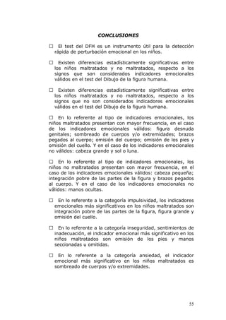 CONCLUSIONES

     El test del DFH es un instrumento útil para la detección
    rápida de perturbación emocional en los niños.

     Existen diferencias estadísticamente significativas entre
    los niños maltratados y no maltratados, respecto a los
    signos que son considerados indicadores emocionales
    válidos en el test del Dibujo de la figura humana.

     Existen diferencias estadísticamente significativas entre
    los niños maltratados y no maltratados, respecto a los
    signos que no son considerados indicadores emocionales
    válidos en el test del Dibujo de la figura humana.

 En lo referente al tipo de indicadores emocionales, los
niños maltratados presentan con mayor frecuencia, en el caso
de los indicadores emocionales válidos: figura desnuda
genitales; sombreado de cuerpos y/o extremidades; brazos
pegados al cuerpo; omisión del cuerpo; omisión de los pies y
omisión del cuello. Y en el caso de los indicadores emocionales
no válidos: cabeza grande y sol o luna.

 En lo referente al tipo de indicadores emocionales, los
niños no maltratados presentan con mayor frecuencia, en el
caso de los indicadores emocionales válidos: cabeza pequeña;
integración pobre de las partes de la figura y brazos pegados
al cuerpo. Y en el caso de los indicadores emocionales no
válidos: manos ocultas.

     En lo referente a la categoría impulsividad, los indicadores
    emocionales más significativos en los niños maltratados son
    integración pobre de las partes de la figura, figura grande y
    omisión del cuello.

     En lo referente a la categoría inseguridad, sentimientos de
    inadecuación, el indicador emocional más significativo en los
    niños maltratados son omisión de los pies y manos
    seccionadas u omitidas.

    En lo referente a la categoría ansiedad, el indicador
    emocional más significativo en los niños maltratados es
    sombreado de cuerpos y/o extremidades.




                                                               55
 