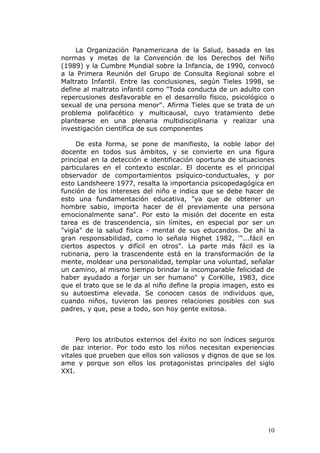 La Organización Panamericana de la Salud, basada en las
normas y metas de la Convención de los Derechos del Niño
(1989) y la Cumbre Mundial sobre la Infancia, de 1990, convocó
a la Primera Reunión del Grupo de Consulta Regional sobre el
Maltrato Infantil. Entre las conclusiones, según Tieles 1998, se
define al maltrato infantil como "Toda conducta de un adulto con
repercusiones desfavorable en el desarrollo físico, psicológico o
sexual de una persona menor". Afirma Tieles que se trata de un
problema polifacético y multicausal, cuyo tratamiento debe
plantearse en una plenaria multidisciplinaria y realizar una
investigación científica de sus componentes

     De esta forma, se pone de manifiesto, la noble labor del
docente en todos sus ámbitos, y se convierte en una figura
principal en la detección e identificación oportuna de situaciones
particulares en el contexto escolar. El docente es el principal
observador de comportamientos psíquico-conductuales, y por
esto Landsheere 1977, resalta la importancia psicopedagógica en
función de los intereses del niño e indica que se debe hacer de
esto una fundamentación educativa, "ya que de obtener un
hombre sabio, importa hacer de él previamente una persona
emocionalmente sana". Por esto la misión del docente en esta
tarea es de trascendencia, sin límites, en especial por ser un
"vigía" de la salud física - mental de sus educandos. De ahí la
gran responsabilidad, como lo señala Highet 1982, '"...fácil en
ciertos aspectos y difícil en otros". La parte más fácil es la
rutinaria, pero la trascendente está en la transformación de la
mente, moldear una personalidad, templar una voluntad, señalar
un camino, al mismo tiempo brindar la incomparable felicidad de
haber ayudado a forjar un ser humano" y CorKille, 1983, dice
que el trato que se le da al niño define la propia imagen, esto es
su autoestima elevada. Se conocen casos de individuos que,
cuando niños, tuvieron las peores relaciones posibles con sus
padres, y que, pese a todo, son hoy gente exitosa.



     Pero los atributos externos del éxito no son índices seguros
de paz interior. Por todo esto los niños necesitan experiencias
vitales que prueben que ellos son valiosos y dignos de que se los
ame y porque son ellos los protagonistas principales del siglo
XXI.




                                                               10
 