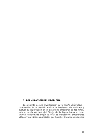 2. FORMULACIÓN DEL PROBLEMA:

     La presente es una investigación cuyo diseño descriptivo -
comparativo va a permitir analizar el fenómeno del maltrato y
evaluar su repercusión en el desarrollo emocional de los niños,
esto a través del test del Dibujo de la figura humana como
técnica interpretada según la lista de indicadores emocionales
válidos y no válidos enunciados por Koppitz, tratando de obtener




                                                              11
 