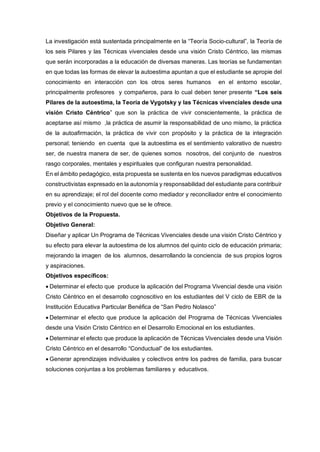 La investigación está sustentada principalmente en la “Teoría Socio-cultural”, la Teoría de
los seis Pilares y las Técnicas vivenciales desde una visión Cristo Céntrico, las mismas
que serán incorporadas a la educación de diversas maneras. Las teorías se fundamentan
en que todas las formas de elevar la autoestima apuntan a que el estudiante se apropie del
conocimiento en interacción con los otros seres humanos en el entorno escolar,
principalmente profesores y compañeros, para lo cual deben tener presente “Los seis
Pilares de la autoestima, la Teoría de Vygotsky y las Técnicas vivenciales desde una
visión Cristo Céntrico” que son la práctica de vivir conscientemente, la práctica de
aceptarse así mismo ,la práctica de asumir la responsabilidad de uno mismo, la práctica
de la autoafirmación, la práctica de vivir con propósito y la práctica de la integración
personal; teniendo en cuenta que la autoestima es el sentimiento valorativo de nuestro
ser, de nuestra manera de ser, de quienes somos nosotros, del conjunto de nuestros
rasgo corporales, mentales y espirituales que configuran nuestra personalidad.
En el ámbito pedagógico, esta propuesta se sustenta en los nuevos paradigmas educativos
constructivistas expresado en la autonomía y responsabilidad del estudiante para contribuir
en su aprendizaje; el rol del docente como mediador y reconciliador entre el conocimiento
previo y el conocimiento nuevo que se le ofrece.
Objetivos de la Propuesta.
Objetivo General:
Diseñar y aplicar Un Programa de Técnicas Vivenciales desde una visión Cristo Céntrico y
su efecto para elevar la autoestima de los alumnos del quinto ciclo de educación primaria;
mejorando la imagen de los alumnos, desarrollando la conciencia de sus propios logros
y aspiraciones.
Objetivos específicos:
 Determinar el efecto que produce la aplicación del Programa Vivencial desde una visión
Cristo Céntrico en el desarrollo cognoscitivo en los estudiantes del V ciclo de EBR de la
Institución Educativa Particular Benéfica de “San Pedro Nolasco”
 Determinar el efecto que produce la aplicación del Programa de Técnicas Vivenciales
desde una Visión Cristo Céntrico en el Desarrollo Emocional en los estudiantes.
 Determinar el efecto que produce la aplicación de Técnicas Vivenciales desde una Visión
Cristo Céntrico en el desarrollo “Conductual” de los estudiantes.
 Generar aprendizajes individuales y colectivos entre los padres de familia, para buscar
soluciones conjuntas a los problemas familiares y educativos.
 