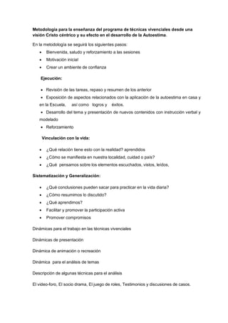 Metodología para la enseñanza del programa de técnicas vivenciales desde una
visión Cristo céntrico y su efecto en el desarrollo de la Autoestima.
En la metodología se seguirá los siguientes pasos:
 Bienvenida, saludo y reforzamiento a las sesiones
 Motivación inicial
 Crear un ambiente de confianza
Ejecución:
 Revisión de las tareas, repaso y resumen de los anterior
 Exposición de aspectos relacionados con la aplicación de la autoestima en casa y
en la Escuela, así como logros y éxitos.
 Desarrollo del tema y presentación de nuevos contenidos con instrucción verbal y
modelado
 Reforzamiento
Vinculación con la vida:
 ¿Qué relación tiene esto con la realidad? aprendidos
 ¿Cómo se manifiesta en nuestra localidad, cuidad o país?
 ¿Qué pensamos sobre los elementos escuchados, vistos, leídos,
Sistematización y Generalización:
 ¿Qué conclusiones pueden sacar para practicar en la vida diaria?
 ¿Cómo resumimos lo discutido?
 ¿Qué aprendimos?
 Facilitar y promover la participación activa
 Promover compromisos
Dinámicas para el trabajo en las técnicas vivenciales
Dinámicas de presentación
Dinámica de animación o recreación
Dinámica para el análisis de temas
Descripción de algunas técnicas para el análisis
El video-foro, El socio drama, El juego de roles, Testimonios y discusiones de casos.
 