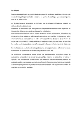 La plenaria
Las técnicas vivenciales se desarrollarán en todas las sesiones, respetando el ritmo que
marcarán los participantes, habrá ocasiones en que las dudas hagan que nos detengamos
más en un punto u otro.
En la práctica de las actividades se procurará que la participación sea oral, a través de
diálogo, debates, discusiones.
Los temas de autoestima que trabajarán con los padres de familia durante el período de
intervención del programa serán similares a los estudiantes.
Las actividades realizadas con los padres de familia en las clases serán, sobre todo: a)
comentarios de la puesta en práctica de la autoestima con sus hijos b) discusiones sobre
diversos temas c) realización de un video sobre defender los derechos d) resolución de
dudas que irán surgiendo. Para el desarrollo y puesta en práctica de las clases se utilizarán
los medios audiovisuales de la misma forma que la indicada en el entrenamiento al alumno.
En muchos casos, se plantearán a los padres unas tareas para hacer y reflexionar en casa.
Esas tareas se comentarán en la sesión siguiente en forma oral.
Se motivará a los padres de familia asumir con responsabilidad de que su trabajo de
autoestima, consistirá en: a) ayudar a que sus hijos mejoren su autoestima b) valorar y
apoyar a sus hijos en todo lo relacionado con el tema c) practicar aspectos positivos de
autoestima ellos mismos para su propio beneficio d) reflexionar sobre la importancia de la
autoestima para ponerlas en práctica en todos los actos de la vida. e) Sanar las heridas de
sus hijos con actitudes positivas.
 