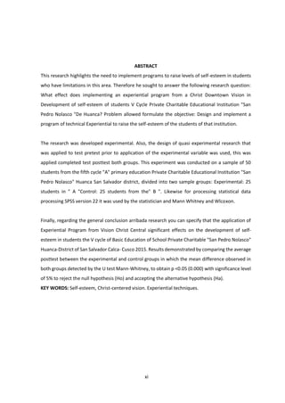 xi
ABSTRACT
This research highlights the need to implement programs to raise levels of self-esteem in students
who have limitations in this area. Therefore he sought to answer the following research question:
What effect does implementing an experiential program from a Christ Downtown Vision in
Development of self-esteem of students V Cycle Private Charitable Educational Institution "San
Pedro Nolasco "De Huanca? Problem allowed formulate the objective: Design and implement a
program of technical Experiential to raise the self-esteem of the students of that institution.
The research was developed experimental. Also, the design of quasi experimental research that
was applied to test pretest prior to application of the experimental variable was used, this was
applied completed test posttest both groups. This experiment was conducted on a sample of 50
students from the fifth cycle "A" primary education Private Charitable Educational Institution "San
Pedro Nolasco" Huanca San Salvador district, divided into two sample groups: Experimental: 25
students in " A "Control: 25 students from the" B ". Likewise for processing statistical data
processing SPSS version 22 it was used by the statistician and Mann Whitney and Wlcoxon.
Finally, regarding the general conclusion arribada research you can specify that the application of
Experiential Program from Vision Christ Central significant effects on the development of self-
esteem in students the V cycle of Basic Education of School Private Charitable "San Pedro Nolasco"
Huanca-District of San Salvador Calca- Cusco 2015. Results demonstrated by comparing the average
posttest between the experimental and control groups in which the mean difference observed in
both groups detected by the U test Mann-Whitney, to obtain p <0.05 (0.000) with significance level
of 5% to reject the null hypothesis (Ho) and accepting the alternative hypothesis (Ha).
KEY WORDS: Self-esteem, Christ-centered vision. Experiential techniques.
 