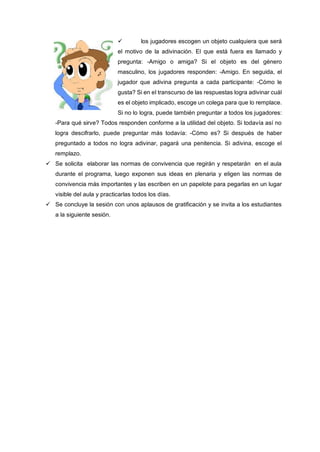  los jugadores escogen un objeto cualquiera que será
el motivo de la adivinación. El que está fuera es llamado y
pregunta: -Amigo o amiga? Si el objeto es del género
masculino, los jugadores responden: -Amigo. En seguida, el
jugador que adivina pregunta a cada participante: -Cómo le
gusta? Si en el transcurso de las respuestas logra adivinar cuál
es el objeto implicado, escoge un colega para que lo remplace.
Si no lo logra, puede también preguntar a todos los jugadores:
-Para qué sirve? Todos responden conforme a la utilidad del objeto. Si todavía así no
logra descifrarlo, puede preguntar más todavía: -Cómo es? Si después de haber
preguntado a todos no logra adivinar, pagará una penitencia. Si adivina, escoge el
remplazo.
 Se solicita elaborar las normas de convivencia que regirán y respetarán en el aula
durante el programa, luego exponen sus ideas en plenaria y eligen las normas de
convivencia más importantes y las escriben en un papelote para pegarlas en un lugar
visible del aula y practicarlas todos los días.
 Se concluye la sesión con unos aplausos de gratificación y se invita a los estudiantes
a la siguiente sesión.
 