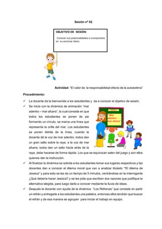 Actividad: “El valor de la responsabilidad efecto de la autoestima”
Procedimiento:
 La docente da la bienvenida a los estudiantes y da a conocer el objetivo de sesión.
 Se inicia con la dinámica de animación “mar
adentro – mar afuera”, la cual consiste en que
todos los estudiantes se ponen de pie
formando un círculo, se marca una línea que
representa la orilla del mar. Los estudiantes
se ponen detrás de la línea, cuando la
docente dé la voz de mar adentro, todos dan
un gran salto sobre la raya, a la voz de mar
afuera, todos dan un salto hacia atrás de la
raya, debe hacerse de forma rápida. Los que se equivocan salen del juego y son ellos
quienes dan la instrucción.
 Al finalizar la dinámica se solicita a los estudiantes tomar sus lugares respectivos y las
docentes dan a conocer el dilema moral que van a analizar titulado “El dilema de
Jessica” y para esto se les da un tiempo de 5 minutos, centrándose en la interrogante
¿Qué debería hacer Jessica? y se les pide que escriban dos razones que justifique la
alternativa elegida, para luego darla a conocer mediante la lluvia de ideas.
 Después la docente con ayuda de la dinámica “Los Refranes” que consiste en partir
un refrán y entregarle a los estudiantes una palabra, entonces ellos tendrán que buscar
el refrán y de esa manera se agrupan para iniciar el trabajo en equipo.
Sesión nº 02
OBJETIVO DE SESIÓN:
Conocer sus potencialidades e incorporarlos
en su accionar diario.
 