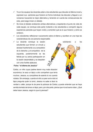  Ya en los equipos las docentes piden a los estudiantes que discutan el dilema moral y
expresen sus opiniones que hicieron en forma individual, las discutan y lleguen a un
consenso buscando la mejor alternativa y teniendo en cuenta las consecuencias de
esta, para luego iniciar un debate.
 Se inicia el debate analizando ambas alternativas y respetando el punto de vista de
cada equipo, se concluye esta parte invitando a los estudiantes a compartir alguna
experiencia parecida que hayan vivido y comenten qué es lo que hicieron y cómo se
sintieron.
 Los estudiantes reflexionan nuevamente sobre el dilema y escriben en una hoja las
características de una persona responsable.
 La docente concluye la sesión solicitando a los
estudiantes que formen un círculo y
abrasen fuertemente a su compañero
de la derecha y al compañero de la
izquierda, posteriormente se les
felicita por su activa participación en
la sesión desarrollada y se despiden
con unos fuertes aplausos.
Ficha: “el dilema de Jessica”
Carlos, un niño cuyos padres tienen muy mala situación
económica, le saca un lápiz a otro compañero que tenía
muchos. Jessica, su compañera de asiento lo vio cuando
robaba. Sin embargo, cuando el niño a quien se le robó el
lápiz pregunta quién lo tomó, Jessica no sabe si decir la
verdad o callar, porque le da pena la pobreza de Carlos y puede entender que se haya
sentido tentado de tomar un lápiz; pero, por otra parte, piensa que no es bueno robar. ¿Qué
debe hacer Jessica, según lo que tú piensas?
 