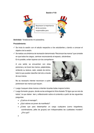 Actividad: “fortaleciendo mi autoestima.
Procedimiento:
 Se inicia la sesión con el saludo respectivo a los estudiantes y dando a conocer el
objetivo de la sesión.
 Se realiza una dinámica de recreación denominada “Reconocer las manos” que consiste
en que todos los ciegos, caminan reconociendo el espacio, ubicándose.
En lo posible, evitan toparse con los compañeros.
A una señal, se encuentran con otras
personas y se tocan las manos, palpándolas,
sintiendo su textura, calor, estado de ánimo,
todo lo que puedan descifrar del otro a través
de sus manos.
No es necesario intentar reconocer a quién
pertenecen las manos que toquen.
 Luego: busquen otras manos e intenten tocarlas todas mejorar la letra
 Luego formarán grupos, donde se les entregará la ficha titulada “El tigre que se reía de
todos”, la que deben leer y reflexionarán sobre el contenido a partir de las siguientes
preguntas:
 ¿Cuál es el mensaje?,
 ¿Qué valores se ponen de manifiesto?
 ¿Crees que para desempeñar un cargo cualquiera (como brigadieres,
coordinadores, jefes de grupos) son indispensables las cualidades morales?
¿Por qué?

Sesión nº 03
Reconocer la importancia
de las acciones
responsables para
fortalecer su autoestima.
 