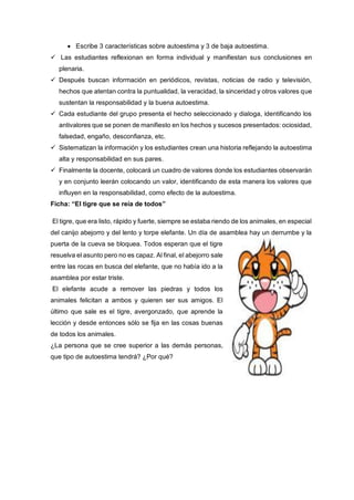 Escribe 3 características sobre autoestima y 3 de baja autoestima.
 Las estudiantes reflexionan en forma individual y manifiestan sus conclusiones en
plenaria.
 Después buscan información en periódicos, revistas, noticias de radio y televisión,
hechos que atentan contra la puntualidad, la veracidad, la sinceridad y otros valores que
sustentan la responsabilidad y la buena autoestima.
 Cada estudiante del grupo presenta el hecho seleccionado y dialoga, identificando los
antivalores que se ponen de manifiesto en los hechos y sucesos presentados: ociosidad,
falsedad, engaño, desconfianza, etc.
 Sistematizan la información y los estudiantes crean una historia reflejando la autoestima
alta y responsabilidad en sus pares.
 Finalmente la docente, colocará un cuadro de valores donde los estudiantes observarán
y en conjunto leerán colocando un valor, identificando de esta manera los valores que
influyen en la responsabilidad, como efecto de la autoestima.
Ficha: “El tigre que se reía de todos”
El tigre, que era listo, rápido y fuerte, siempre se estaba riendo de los animales, en especial
del canijo abejorro y del lento y torpe elefante. Un día de asamblea hay un derrumbe y la
puerta de la cueva se bloquea. Todos esperan que el tigre
resuelva el asunto pero no es capaz. Al final, el abejorro sale
entre las rocas en busca del elefante, que no había ido a la
asamblea por estar triste.
El elefante acude a remover las piedras y todos los
animales felicitan a ambos y quieren ser sus amigos. El
último que sale es el tigre, avergonzado, que aprende la
lección y desde entonces sólo se fija en las cosas buenas
de todos los animales.
¿La persona que se cree superior a las demás personas,
que tipo de autoestima tendrá? ¿Por qué?
 