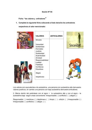 Sesión Nº 04
Ficha: “los valores y antivalores”
1. Completa la siguiente ficha colocando al lado derecho los antivalores
respectivos al valor mencionado:
Los valores son equivalentes a la autoestima, una persona con autoestima alta demuestra
valores positivos, en cambio una persona con baja autoestima demuestra antivalores.
2. Marca dentro del paréntesis con el signo + la autoestima alta y con el signo - la
autoestima baja según creas conveniente: Irresponsable ( ) conflictivo ( ) alegre ( )
Responsable ( ) mentiroso ( ) cleptómano ( ) limpio ( ) criticón ( ) Irresponsable ( )
Irresponsable ( ) conflictivo ( ) alegre ( ) .
VALORES ANTIVALORES
Sincera
Veracidad
Solidaridad
Honradez
Justicia
Solidaridad
Autenticidad
Amistad
Responsabilidad
Lealtad
Fidelidad
Confianza
Estudioso
Alegre
respetuoso
 