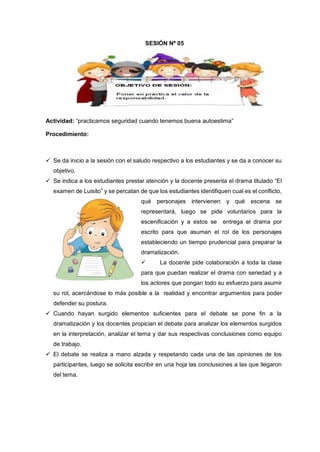Actividad: “practicamos seguridad cuando tenemos buena autoestima”
Procedimiento:
 Se da inicio a la sesión con el saludo respectivo a los estudiantes y se da a conocer su
objetivo.
 Se indica a los estudiantes prestar atención y la docente presenta el drama titulado “El
examen de Luisito” y se percatan de que los estudiantes identifiquen cual es el conflicto,
qué personajes intervienen y qué escena se
representará, luego se pide voluntarios para la
escenificación y a estos se entrega el drama por
escrito para que asuman el rol de los personajes
estableciendo un tiempo prudencial para preparar la
dramatización.
 La docente pide colaboración a toda la clase
para que puedan realizar el drama con seriedad y a
los actores que pongan todo su esfuerzo para asumir
su rol, acercándose lo más posible a la realidad y encontrar argumentos para poder
defender su postura.
 Cuando hayan surgido elementos suficientes para el debate se pone fin a la
dramatización y los docentes propician el debate para analizar los elementos surgidos
en la interpretación, analizar el tema y dar sus respectivas conclusiones como equipo
de trabajo.
 El debate se realiza a mano alzada y respetando cada una de las opiniones de los
participantes, luego se solicita escribir en una hoja las conclusiones a las que llegaron
del tema.
SESIÓN Nº 05
 