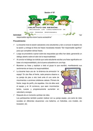 Actividad: “ser
responsable significa tener buena autoestima”
Procedimiento:
 La docente inicia la sesión saludando a los estudiantes y dan a conocer el objetivo de
la sesión y entrega la ficha de frases inacabadas titulada “Ser responsable significa”
para que completen dichas frases.
 Luego se procederá a opinar sobre las respuestas que ellos han dado, generando un
diálogo abierto sobre el valor de la responsabilidad.
 Al concluir el diálogo se solicita que cada estudiante escriba una frase significativa en
base a la responsabilidad y de la buena autoestima en una hoja.
 Muestran su frase y explican a todo el grupo lo que escribió, manifestando sus
sentimientos en base a la responsabilidad.
 La docente hace uso de la dinámica de animación “el
espejo” En dos filas al frente, cada persona observa a
su pareja de pies a otro hará ante él una serie de
movimientos o acciones cotidianas cabeza. Primero de
frente, luego de perfil y de espaldas. Uno de ellos será
el espejo y el. Al comienzo, que sean movimientos
lentos, suaves y progresivamente aumentan en
velocidad y energía.
 Después de un momento cambian de roles.
Los participantes también pueden realizar con su pareja espejo, una serie de roles
sociales en diferentes situaciones: una bailarina, un futbolista, una modelo, etc
boxeador, etc.
Sesión nº 07
 