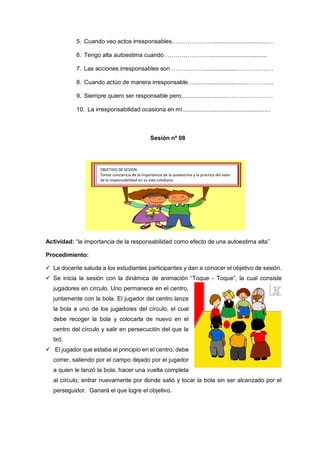 5. Cuando veo actos irresponsables………………….................................…
6. Tengo alta autoestima cuando……………………..................................
7. Las acciones irresponsables son ………………...................………………
8. Cuando actúo de manera irresponsable…................................…………..
9. Siempre quiero ser responsable pero...........................……………………
10. La irresponsabilidad ocasiona en mí......................................................
Actividad: “la importancia de la responsabilidad como efecto de una autoestima alta”
Procedimiento:
 La docente saluda a los estudiantes participantes y dan a conocer el objetivo de sesión.
 Se inicia la sesión con la dinámica de animación “Toque - Toque”, la cual consiste
jugadores en círculo. Uno permanece en el centro,
juntamente con la bola. El jugador del centro lanza
la bola a uno de los jugadores del círculo, el cual
debe recoger la bola y colocarla de nuevo en el
centro del círculo y salir en persecución del que la
tiró.
 El jugador que estaba al principio en el centro, debe
correr, saliendo por el campo dejado por el jugador
a quien le lanzó la bola, hacer una vuelta completa
al círculo, entrar nuevamente por donde salió y tocar la bola sin ser alcanzado por el
perseguidor. Ganará el que logre el objetivo.
Sesión nº 08
OBJETIVO DE SESION:
Tomar conciencia de la importancia de la autoestima y la práctica del valor
de la responsabilidad en su vida cotidiana.
 