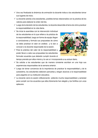  Una vez finalizada la dinámica de animación la docente indica a los estudiantes tomar
sus lugares de inicio.
 La docente solicita a los estudiantes, posibles temas relacionados con la práctica de los
valores para elaborar la orden del día.
 Luego de la decisión de los estudiantes, la docente desarrolla el tema de cómo practicar
la responsabilidad en la vida diaria.
 Se inicia la asamblea con la intervención individual
de los estudiantes en lo que refiere a la práctica de
la responsabilidad, luego en forma de equipo llegan
a conclusiones y formula sus propuestas de cómo
se debe practicar el valor en análisis y lo dan a
conocer a la docente responsable de la sesión.
 Para la práctica del valor de la responsabilidad y
poder llevar a cabo sus propuestas los estudiantes
formulan acuerdos que deberán cumplir durante el
tiempo previsto por ellos mismo y lo van a ir incorporando a su actuar diario.
 Se solicita a los estudiantes que de manera consiente escriban en una hoja sus
experiencias responsables de la semana anterior.
 Luego de tomar conciencia de la importancia de practicar la responsabilidad y de la
autoestima, los estudiantes elaboran pancartas y slogan alusivos a la responsabilidad
para pegarlos en su institución educativa.
 La docente cierra la sesión reflexionando pidiendo mucha responsabilidad y seriedad
para cumplir con los acuerdos que ellos libremente han elegido y los fortifica con unos
aplausos.
 
