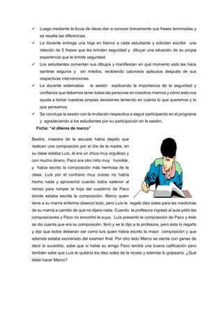  Luego mediante la lluvia de ideas dan a conocer brevemente sus frases terminadas y
se resalta las diferencias.
 La docente entrega una hoja en blanco a cada estudiante y solicitan escribir una
relación de 5 frases que les brinden seguridad y dibujar una situación de su propia
experiencia que le brinde seguridad.
 Los estudiantes comentan sus dibujos y manifiestan en qué momento esto les hace
sentirse seguros y sin miedos, recibiendo calurosos aplausos después de sus
respectivas intervenciones.
 La docente sistematiza la sesión explicando la importancia de la seguridad y
confianza que debemos tener todas las personas en nosotros mismos y cómo esto nos
ayuda a tomar nuestras propias decisiones teniendo en cuenta lo que queremos y lo
que pensamos.
 Se concluye la sesión con la invitación respectiva a seguir participando en el programa
y agradeciendo a los estudiantes por su participación en la sesión.
Ficha: “el dilema de marco”
Beatriz, maestra de la escuela había dejado que
realicen una composición por el día de la madre, en
su clase estaba Luís, él era un chico muy orgulloso y
con mucho dinero, Paco era otro niño muy humilde,
y había escrito la composición más hermosa de la
clase, Luís por el contrario muy ocioso no había
hecho nada y aprovechó cuando todos salieron al
recreo para romper la hoja del cuaderno de Paco
donde estaba escrita la composición. Marco quien
tiene a su mamá enferma observó todo, pero Luís le regaló diez soles para las medicinas
de su mamá a cambio de que no dijera nada. Cuando la profesora ingresó al aula pidió las
composiciones y Paco no encontró la suya, Luís presentó la composición de Paco y éste
se dio cuenta que era su composición, lloró y se lo dijo a la profesora, pero ésta lo regañó
y dijo que todos debieran ser como luís quien había escrito la mejor composición y que
además estaba exonerado del examen final. Por otro lado Marco se siente con ganas de
decir lo sucedido, sabe que si habla su amigo Paco tendrá una buena calificación pero
también sabe que Luís le quitaría los diez soles de la receta y además lo golpearía. ¿Qué
debe hacer Marco?
 