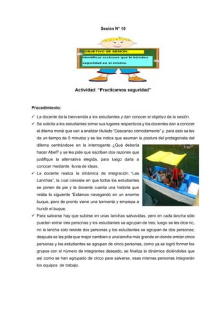 Sesión N° 10
Actividad: “Practicamos seguridad”
Procedimiento:
 La docente da la bienvenida a los estudiantes y dan conocer el objetivo de la sesión.
 Se solicita a los estudiantes tomar sus lugares respectivos y los docentes dan a conocer
el dilema moral que van a analizar titulado “Descanso cómodamente” y para esto se les
da un tiempo de 5 minutos y se les indica que asuman la postura del protagonista del
dilema centrándose en la interrogante ¿Qué debería
hacer Abel? y se les pide que escriban dos razones que
justifique la alternativa elegida, para luego darla a
conocer mediante lluvia de ideas.
 La docente realiza la dinámica de integración “Las
Lanchas”, la cual consiste en que todos los estudiantes
se ponen de pie y la docente cuenta una historia que
relata lo siguiente “Estamos navegando en un enorme
buque, pero de pronto viene una tormenta y empieza a
hundir el buque.
 Para salvarse hay que subirse en unas lanchas salvavidas, pero en cada lancha sólo
pueden entrar tres personas y los estudiantes se agrupan de tres; luego se les dice no,
no la lancha sólo resiste dos personas y los estudiantes se agrupan de dos personas;
después se les pide que mejor cambien a una lancha más grande en donde entran cinco
personas y los estudiantes se agrupan de cinco personas, como ya se logró formar los
grupos con el número de integrantes deseado, se finaliza la dinámica diciéndoles que
así como se han agrupado de cinco para salvarse, esas mismas personas integrarán
los equipos de trabajo.
 