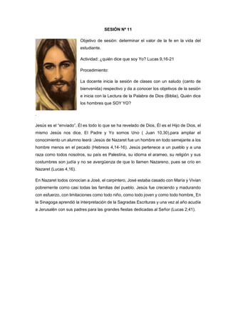 SESIÓN Nº 11
Objetivo de sesión: determinar el valor de la fe en la vida del
estudiante.
Actividad: ¿quién dice que soy Yo? Lucas 9,16-21
Procedimiento:
La docente inicia la sesión de clases con un saludo (canto de
bienvenida) respectivo y da a conocer los objetivos de la sesión
e inicia con la Lectura de la Palabra de Dios (Biblia), Quién dice
los hombres que SOY YO?
.
Jesús es el “enviado”, Él es todo lo que se ha revelado de Dios, Él es el Hijo de Dios, el
mismo Jesús nos dice, El Padre y Yo somos Uno ( Juan 10,30),para ampliar el
conocimiento un alumno leerá :Jesús de Nazaret fue un hombre en todo semejante a los
hombre menos en el pecado (Hebreos 4,14-16). Jesús pertenece a un pueblo y a una
raza como todos nosotros, su país es Palestina, su idioma el arameo, su religión y sus
costumbres son judía y no se avergüenza de que lo llamen Nazareno, pues se crío en
Nazaret (Lucas 4,16).
En Nazaret todos conocían a José, el carpintero, José estaba casado con María y Vivian
pobremente como casi todas las familias del pueblo. Jesús fue creciendo y madurando
con esfuerzo, con limitaciones como todo niño, como todo joven y como todo hombre¸ En
la Sinagoga aprendió la interpretación de la Sagradas Escrituras y una vez al año acudía
a Jerusalén con sus padres para las grandes fiestas dedicadas al Señor (Lucas 2,41).
 