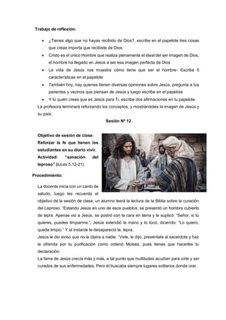Trabajo de reflexión:
 ¿Tienes algo que no hayas recibido de Dios?, escribe en el papelote tres cosas
que creas importa que recibiste de Dios.
 Cristo es el único Hombre que realiza plenamente el ideal del ser imagen de Dios,
el hombre ha llegado en Jesús a ser esa imagen perfecta de Dios
 La vida de Jesús nos muestra cómo tiene que ser el hombre- Escribe 5
características en el papelote
 También hoy, hay quienes tienen diversas opiniones sobre Jesús, pregunta a tus
parientes y vecinos que piensan de Jesús y luego escribe en el papelote
 Y tú quién crees que es Jesús para Ti, escribe dos afirmaciones en tu papelote.
La profesora terminará reforzando los conceptos, y mostrándoles la imagen de Jesús y
su país.
Sesión Nº 12
Objetivo de sesión de clase:
Reforzar la fe que tienen los
estudiantes en su diario vivir.
Actividad: “sanación del
leproso” (lucas 5,12-21)
Procedimiento:
La docente inicia con un canto de
saludo, luego les recuerda el
objetivo de la sesión de clase, un alumno leerá la lectura de la Biblia sobre la curación
del Leproso: “Estando Jesús en uno de esos pueblos, se presentó un hombre cubierto
de lepra. Apenas vio a Jesús, se postró con la cara en tierra y le suplicó: “Señor, si tú
quieres, puedes limpiarme.”, Jesús extendió la mano y lo tocó, diciendo: “Lo quiero,
queda limpio.” Y al instante le desapareció la, lepra.
Jesús le dio aviso que no le dijera a nadie. “Vete, le dijo, preséntate al sacerdote y haz
la ofrenda por tu purificación como ordenó Moisés, pues tienes que hacerles tu
declaración.
La fama de Jesús crecía más y más, a tal punto que multitudes acudían para oírle y ser
curados de sus enfermedades. Pero él buscaba siempre lugares solitarios donde orar.
 