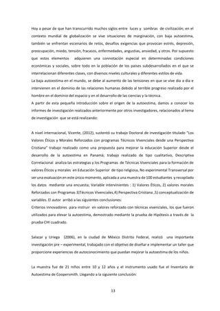 13
Hoy a pesar de que han transcurrido muchos siglos entre luces y sombras de civilización; en el
contexto mundial de globalización se vive situaciones de marginación, con baja autoestima,
también se enfrentan escenarios de retos, desafíos exigencias que provocan estrés, depresión,
preocupación, miedo, tensión, fracasos, enfermedades, angustias, ansiedad, y otros. Por supuesto
que estos elementos adquieren una connotación especial en determinadas condiciones
económicas y sociales, sobre todo en la población de los países subdesarrollados en el que se
interrelacionan diferentes clases, con diversos niveles culturales y diferentes estilos de vida.
La baja autoestima en el mundo, se debe al aumento de las tensiones en que se vive día a día e
intervienen en el dominio de las relaciones humanas debido al terrible progreso realizado por el
hombre en el dominio del espacio y en el desarrollo de las ciencias y la técnica.
A partir de esta pequeña introducción sobre el origen de la autoestima, damos a conocer los
informes de investigación realizados anteriormente por otros investigadores, relacionados al tema
de investigación que se está realizando:
A nivel internacional, Vicente, (2012), sustentó su trabajo Doctoral de investigación titulado “Los
Valores Éticos y Morales Reforzados con programas Técnicos Vivenciales desde una Perspectiva
Cristiana” trabajo realizado como una propuesta para mejorar la educación Superior desde el
desarrollo de la autoestima en Panamá; trabajo realizado de tipo cualitativo, Descriptiva
Correlacional analiza las estrategias y los Programas de Técnicas Vivenciales para la formación de
valores Éticos y morales en Educación Superior de tipo religiosa, No experimental Transversal por
ser una evaluación en este único momento, aplicada a una muestra de 100 estudiantes y recopilado
los datos mediante una encuesta; Variable intervinientes : 1) Valores Éticos, 2) valores morales
Reforzados con Programas 3)Técnicos Vivenciales,4) Perspectiva Cristiana ,5) conceptualización de
variables. El autor arribó a las siguientes conclusiones:
Criterios innovadores para instruir en valores reforzado con técnicas vivenciales, los que fueron
utilizados para elevar la autoestima, demostrado mediante la prueba de Hipótesis a través de la
prueba CHI cuadrado.
Salazar y Uriega (2006), en la ciudad de México Distrito Federal, realizó una importante
investigación pre – experimental, trabajado con el objetivo de diseñar e implementar un taller que
proporcione experiencias de autoconocimiento que puedan mejorar la autoestima de los niños.
La muestra fue de 21 niños entre 10 y 12 años y el instrumento usado fue el Inventario de
Autoestima de Coopersmith. Llegando a la siguiente conclusión:
 