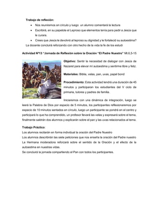 Trabajo de reflexión:
 Nos reuniremos en círculo y luego un alumno comentará la lectura
 Escribirá, en su papelote el Leproso que elementos tenía para pedir a Jesús que
le curara.
 Crees que Jesús le devolvió al leproso su dignidad y le fortaleció su autoestima?
La docente concluirá reforzando con otro hecho de la vida la fe de los estudi
Actividad Nº13 “Jornada de Reflexión sobre la Oración “El Padre Nuestro” Mt.6,5-15
Objetivo: Sentir la necesidad de dialogar con Jesús de
Nazaret para elevar mí autoestima y sentirme libre y feliz.
Materiales: Biblia, velas, pan, uvas, papel bond
Procedimiento: Esta actividad tendrá una duración de 45
minutos y participaran los estudiantes del V ciclo de
primaria, tutores y padres de familia.
Iniciaremos con una dinámica de integración, luego se
leerá la Palabra de Dios por espacio de 5 minutos, los participantes reflexionaremos por
espacio de 10 minutos sentados en círculo, luego un participante se pondrá en el centro y
participará lo que ha comprendido, un profesor llevará las velas y expresará sobre el tema,
finalmente saldrán dos alumnos y explicarán sobre el pan y las uvas relacionados al tema.
Trabajo Práctico:
Los alumnos recitarán en forma individual la oración del Padre Nuestro
Los alumnos describirán las siete peticiones que nos enseña la oración del Padre nuestro
La Hermana moderadora reforzará sobre el sentido de la Oración y el efecto de la
autoestima en nuestras vidas.
Se concluirá la jornada compartiendo el Pan con todos los participantes.
 