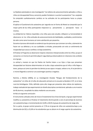 15
La Hipótesis planteada en esta investigación “Los talleres de autoconocimiento aplicados a niños y
niñas con discapacidad física y sensorial, pueden fortalecer o suscitar la autoestima”: fue aceptada
Se comprobó cualitativamente cambios en las actitudes de los participantes hacia su propia
persona.
Al aplicar el Cuestionario de autoestima por segunda vez en forma de Retest se comprobó que la
mayor parte de los niños participantes mejoraron su pensamiento y percepción hacia sí
mismos.
La utilidad de los Talleres impartidos a los niños para este estudio; reflejaron su funcionalidad al
observarse en los niños actitudes de autoconocimiento de habilidades, cualidades y sentimientos
de valor como seres humanos así como satisfacción por poseerlos.
Durante el proceso del estudio se evidenció que las personas que conviven con ellos, solamente les
hacen ver sus defectos y no sus cualidades o virtudes; provocando con esto un sentimiento de
incapacidad que causa o conlleva a la baja autoestima.
Al finalizar el Programa se observaron mejores relaciones interpersonales entre los niños; ya que el
conocerse a sí mismos le permitió adquirir seguridad que desencadenó en relaciones más cordiales
en el grupo.
La actitud y manera en que los Padres de Familia tratan a sus hijos o hijas que presentan
discapacidad son factores determinantes en la alta o baja autoestima que el niño o niña llegue a
tener, porque así como lo perciben los demás ya sea capaz o incapaz, valioso o no, él se percibirá a
si mismo llegando a construir una autoimagen positiva o negativo.
Ramírez, y Muñoz (2005), en su investigación titulada “Riesgos del fortalecimiento de la
autoestima” en niños de 12 años de educación primaria en la escuela La Bandera E-97, en el área
rural de Antofagasta- Chile, definido como alto riesgo por presentar altos índices de repitencia,
trabajo realizado de tipo experimental con diseño descriptivo correlacional, aplicada a una muestra
de 40 alumnos, recopilado los datos mediante una encuesta.
Arribó a la siguiente conclusión:
El instrumento utilizado antes de iniciar el tratamiento fue el test de Aysén, el grupo experimental
modifica su autoestima al finalizar el tratamiento disminuyendo a cero el porcentaje de alumnos
con autoestima baja e incrementando de 12,8% a 20,5% el grupo de autoestima de rango alto.
Por su parte, el grupo control presenta un 7,7% en el grupo de niños con autoestima baja y una
disminución de 20,5 a 15,4% en los estudiantes que se ubican en el rango superior de autoestima.
 