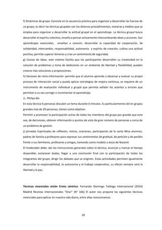 20
f) Dinámicas de grupo: Consiste en la secuencia práctica para organizar y desarrollar las fuerzas de
un grupo, es decir las técnicas grupales son los diversos procedimientos, maneras y medios que se
emplea para organizar y desarrollar la actitud grupal en el aprendizaje. La técnica grupal busca
desarrollar el espíritu colectivo, enseña a pensar activamente intercambiando ideas y acciones. Son
aprendizajes vivenciales, enseñan a convivir, desarrollar la capacidad de cooperación, de
solidaridad, intercambio, responsabilidad, autonomía y espíritu de creación, cultiva una actitud
positiva, permite superar temores y crea un sentimiento de seguridad.
g) Lluvias de ideas: este sistema facilita que los participantes desarrollen su creatividad en la
solución de problemas y toma de dediciones en un ambiente de libertad y flexibilidad, pueden
crearse más soluciones y proposiciones.
h) Sesiones de retro-información: permite que el alumno aprenda a observar y evaluar su propio
proceso de interacción social y pueda aplicar estrategias de mejora continua, se requiere de un
instrumento de evaluación individual y grupal que permita señalar los aciertos y errores que
permitan a su vez corregir o incrementar el aprendizaje.
i).- Philips 66:
En esta técnica 6 personas discuten un tema durante 6 minutos. Es particularmente útil en grupos
grandes más de 20 personas, tienen como objetivo:
Permitir y promover la participación activa de todos los miembros del grupo por grande que este
sea, de decisiones, obtener información o puntos de vista de gran número de personas a cerca de
un problema de gestión.
j) jornadas Espirituales de reflexión, retiros, oraciones, participación de la santa Misa alumnos,
padres de familia y profesores para expresar sus sentimientos de gratitud, de petición y de perdón
frente a sus familiares, profesores y amigos, tomando como modelo a Jesús de Nazaret
El moderador debe: dar las instrucciones generales sobre la técnica; anunciar y marcar el tiempo
disponible; esclarecer dudas; llegar a una conclusión final con la participación de todos los
integrantes del grupo; dirigir los debates que se originen. Estas actividades permiten igualmente
desarrollar la responsabilidad, la autonomía y el trabajo cooperativo, su efecto siempre será la
libertad y la paz,
Técnicas vivenciales visión Cristo céntrico: Fernando Domingo Teólogo Internacional (2014)
Madrid Revistas Internacionales “Orar” (N° 166) El autor nos propone las siguientes técnicas
vivenciales para aplicar en nuestra vida diaria, entre ellas mencionamos:
 
