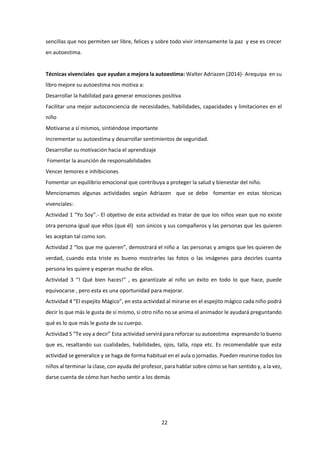 22
sencillas que nos permiten ser libre, felices y sobre todo vivir intensamente la paz y ese es crecer
en autoestima.
Técnicas vivenciales que ayudan a mejora la autoestima: Walter Adriazen (2014)- Arequipa en su
libro mejore su autoestima nos motiva a:
Desarrollar la habilidad para generar emociones positiva
Facilitar una mejor autoconciencia de necesidades, habilidades, capacidades y limitaciones en el
niño
Motivarse a sí mismos, sintiéndose importante
Incrementar su autoestima y desarrollar sentimientos de seguridad.
Desarrollar su motivación hacia el aprendizaje
Fomentar la asunción de responsabilidades
Vencer temores e inhibiciones
Fomentar un equilibrio emocional que contribuya a proteger la salud y bienestar del niño.
Mencionamos algunas actividades según Adriazen que se debe fomentar en estas técnicas
vivenciales:
Actividad 1 “Yo Soy”.- El objetivo de esta actividad es tratar de que los niños vean que no existe
otra persona igual que ellos (que él) son únicos y sus compañeros y las personas que les quieren
les aceptan tal como son.
Actividad 2 “los que me quieren”, demostrará el niño a las personas y amigos que les quieren de
verdad, cuando esta triste es bueno mostrarles las fotos o las imágenes para decirles cuanta
persona les quiere y esperan mucho de ellos.
Actividad 3 “! Qué bien haces!” , es garantízale al niño un éxito en todo lo que hace, puede
equivocarse , pero esta es una oportunidad para mejorar.
Actividad 4 “El espejito Mágico”, en esta actividad al mirarse en el espejito mágico cada niño podrá
decir lo que más le gusta de sí mismo, si otro niño no se anima el animador le ayudará preguntando
qué es lo que más le gusta de su cuerpo.
Actividad 5 “Te voy a decir” Esta actividad servirá para reforzar su autoestima expresando lo bueno
que es, resaltando sus cualidades, habilidades, ojos, talla, ropa etc. Es recomendable que esta
actividad se generalice y se haga de forma habitual en el aula o jornadas. Pueden reunirse todos los
niños al terminar la clase, con ayuda del profesor, para hablar sobre cómo se han sentido y, a la vez,
darse cuenta de cómo han hecho sentir a los demás
 