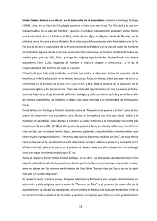 23
Visión Cristo céntrico y su efecto en el desarrollo de la autoestima: Antonio Larrañaga Teólogo
(2009), Lima, en su libro de Cristología sustenta e inicia con esta frase “La felicidad y la paz son
indispensables en la vida del hombre”, quienes viviéndolo intensamente producen como efecto
una autoestima alta. La Palabra de Dios, antes de ser algo, es Alguien: Jesús de Nazaret, en la
plenitud de su Persona y de su Misterio, Él se sitúa como hilo conductor de la Revelación y de la Fe.
Por eso es el centro indiscutible de la Proclamación de su Palabra y en la vida de todos los hombres
sin distinción alguna, desde el primer momento Dios promueve al Hombre empleando todos los
medios para que sea feliz, libre y tenga las mejores oportunidades desarrollando una buena
autoestima (Gén 1,20), hagamos al hombre a nuestra imagen y semejanza… y le da la
responsabilidad del dominio de toda la creación.
El hecho de que todo está centrado en Cristo nos invita a relacionar todos los aspectos de la
enseñanza y de la educación en el mismo Jesucristo. Todo, en efecto, tiene su razón de ser y su
coherencia en la Persona de Cristo, en El une el A.T. y N.T. toda la Historia de la salvación. De El
proviene la Iglesia y los Sacramentos. Él nos da el don del Espíritu Santo y Él nos da acceso al Padre.
Jesús de Nazaret es el eje de toda la reflexión teológica y del crecimiento en la fe y en el desarrollo
de nuestra autoestima, no importa la edad; Dios sigue amando a la humanidad las veinticuatro
horas.
David Wilkerson Teólogo y Filósofo describe sobre el “Alto precio de poseer a Cristo” como el alto
precio de desarrollar una autoestima alta, Mateo el Evangelista nos dice que Jesús habló a la
multitud en parábolas “para darnos a conocer su amor inmenso a la humanidad muriendo por
nosotros en la cruz (Mt.,13-34),el alto precio de poseer a Jesús es siendo solidarios, con el Cristo
roto, herido, con mi propia familia, hijos , alumnos, pacientes , escuchándoles y motivándoles que
valen mucho y preguntándonos: “tenemos algo que no hayamos recibido de Dios”, de este efecto
nace el alto precio de la autoestima, este interactuar siempre estará en proceso y oscilando entre
el bien y el mal, esto es lo que ocurre cuando se desea tener una alta autoestima, sin embargo
Jesús nos sigue ofreciendo todo lo que Él es.
Acota al respecto Simón Pedro Arnold-Teólogo- en su libro los Huéspedes de Mambré Dios Trino
eleva la autoestima alta de la persona en forma permanente y nos promueve a aprender a amar,
amar es actuar con los mismos sentimientos de Dios Trino “Somos hijos de Dios y esa es la razón
más alta de nuestra dignidad”.
Al respecto Nelly Gamero Luque Religiosa Mercedaria Misionera con amplio conocimiento en
educación y vida religiosa aporta sobre la “Ternura de Dios” y el proceso de desarrollo de la
autoestima en la vida de los estudiantes, el ser humano es hechura de Dios, por tanto Dios Trino se
ve comprometido y aliado al ser humano y destacó la religiosa que “Dios nos ama gratuitamente
 