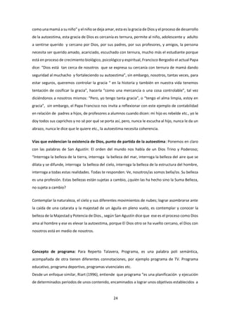 24
como una mamá a su niño” y el niño se deja amar, esta es la gracia de Dios y el proceso de desarrollo
de la autoestima, esta gracia de Dios es cercanía es ternura, permite al niño, adolescente y adulto
a sentirse querido y cercano por Dios, por sus padres, por sus profesores, y amigos, la persona
necesita ser querido amado, acariciado, escuchado con ternura, mucho más el estudiante porque
está en proceso de crecimiento biológico, psicológico y espiritual, Francisco Bergodio el actual Papa
dice: “Dios está tan cerca de nosotros que se expresa su cercanía con ternura de mamá dando
seguridad al muchacho y fortaleciendo su autoestima”, sin embargo, nosotros, tantas veces, para
estar seguros, queremos controlar la gracia “ en la historia y también en nuestra vida tenemos
tentación de cosificar la gracia”, hacerla “como una mercancía o una cosa controlable”, tal vez
diciéndonos a nosotros mismos: “Pero, yo tengo tanta gracia”, o “tengo el alma limpia, estoy en
gracia”, sin embargo, el Papa Francisco nos invita a reflexionar con este ejemplo de contabilidad
en relación de padres a hijos, de profesores a alumnos cuando dicen: mi hijo es rebelde etc., yo le
doy todos sus caprichos y no sé por qué se porta así, pero, nunca le escucha al hijo, nunca le da un
abrazo, nunca le dice que le quiere etc., la autoestima necesita coherencia.
Vías que evidencian la existencia de Dios, punto de partida de la autoestima: Ponemos en claro
con las palabras de San Agustín: El orden del mundo nos habla de un Dios Trino y Poderoso;
“Interroga la belleza de la tierra, interroga la belleza del mar, interroga la belleza del aire que se
dilata y se difunde, interroga la belleza del cielo, interroga la belleza de la estructura del hombre,
interroga a todas estas realidades. Todas te responden: Ve, nosotros/as somos bella/os. Su belleza
es una profesión. Estas bellezas están sujetas a cambio, ¿quién las ha hecho sino la Suma Belleza,
no sujeta a cambio?
Contemplar la naturaleza, el cielo y sus diferentes movimientos de nubes; lograr asombrarse ante
la caída de una catarata y la majestad de un águila en pleno vuelo, es contemplar y conocer la
belleza de la Majestad y Potencia de Dios., según San Agustín dice que ese es el proceso como Dios
ama al hombre y ese es elevar la autoestima, porque El Dios otro se ha vuelto cercano, el Dios con
nosotros está en medio de nosotros.
Concepto de programa: Para Reperto Talavera, Programa, es una palabra poli semántica,
acompañada de otra tienen diferentes connotaciones, por ejemplo programa de TV. Programa
educativo, programa deportivo, programas vivenciales etc.
Desde un enfoque similar, Riart (1996), entiende que programa “es una planificación y ejecución
de determinados periodos de unos contenido, encaminados a lograr unos objetivos establecidos a
 