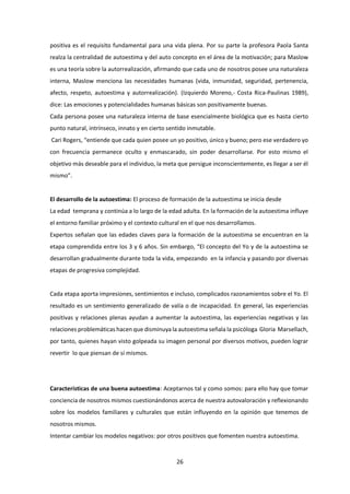 26
positiva es el requisito fundamental para una vida plena. Por su parte la profesora Paola Santa
realza la centralidad de autoestima y del auto concepto en el área de la motivación; para Maslow
es una teoría sobre la autorrealización, afirmando que cada uno de nosotros posee una naturaleza
interna, Maslow menciona las necesidades humanas (vida, inmunidad, seguridad, pertenencia,
afecto, respeto, autoestima y autorrealización). (Izquierdo Moreno,- Costa Rica-Paulinas 1989),
dice: Las emociones y potencialidades humanas básicas son positivamente buenas.
Cada persona posee una naturaleza interna de base esencialmente biológica que es hasta cierto
punto natural, intrínseco, innato y en cierto sentido inmutable.
Cari Rogers, “entiende que cada quien posee un yo positivo, único y bueno; pero ese verdadero yo
con frecuencia permanece oculto y enmascarado, sin poder desarrollarse. Por esto mismo el
objetivo más deseable para el individuo, la meta que persigue inconscientemente, es llegar a ser él
mismo”.
El desarrollo de la autoestima: El proceso de formación de la autoestima se inicia desde
La edad temprana y continúa a lo largo de la edad adulta. En la formación de la autoestima influye
el entorno familiar próximo y el contexto cultural en el que nos desarrollamos.
Expertos señalan que las edades claves para la formación de la autoestima se encuentran en la
etapa comprendida entre los 3 y 6 años. Sin embargo, “El concepto del Yo y de la autoestima se
desarrollan gradualmente durante toda la vida, empezando en la infancia y pasando por diversas
etapas de progresiva complejidad.
Cada etapa aporta impresiones, sentimientos e incluso, complicados razonamientos sobre el Yo. El
resultado es un sentimiento generalizado de valía o de incapacidad. En general, las experiencias
positivas y relaciones plenas ayudan a aumentar la autoestima, las experiencias negativas y las
relaciones problemáticas hacen que disminuya la autoestima señala la psicóloga Gloria Marsellach,
por tanto, quienes hayan visto golpeada su imagen personal por diversos motivos, pueden lograr
revertir lo que piensan de sí mismos.
Características de una buena autoestima: Aceptarnos tal y como somos: para ello hay que tomar
conciencia de nosotros mismos cuestionándonos acerca de nuestra autovaloración y reflexionando
sobre los modelos familiares y culturales que están influyendo en la opinión que tenemos de
nosotros mismos.
Intentar cambiar los modelos negativos: por otros positivos que fomenten nuestra autoestima.
 
